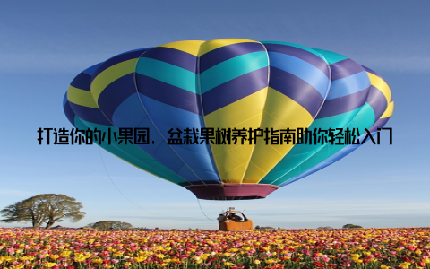 打造你的小果园, 盆栽果树养护指南助你轻松入门随着生活节奏的加快, 越来越多的人渴望在忙碌的生活中找到一份宁静与美好